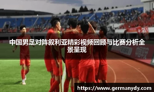 中国男足对阵叙利亚精彩视频回顾与比赛分析全景呈现
